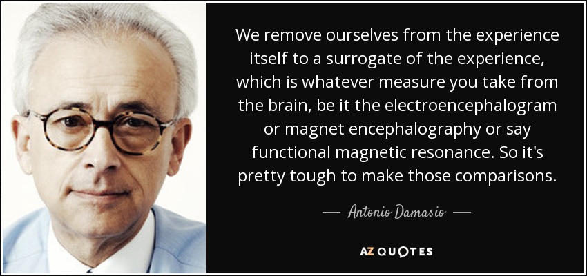We remove ourselves from the experience itself to a surrogate of the experience, which is whatever measure you take from the brain, be it the electroencephalogram or magnet encephalography or say functional magnetic resonance. So it's pretty tough to make those comparisons. - Antonio Damasio