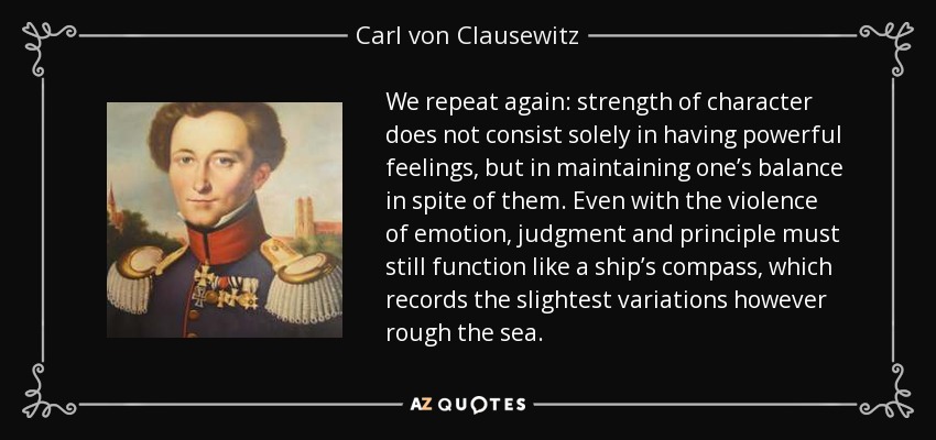 We repeat again: strength of character does not consist solely in having powerful feelings, but in maintaining one’s balance in spite of them. Even with the violence of emotion, judgment and principle must still function like a ship’s compass, which records the slightest variations however rough the sea. - Carl von Clausewitz