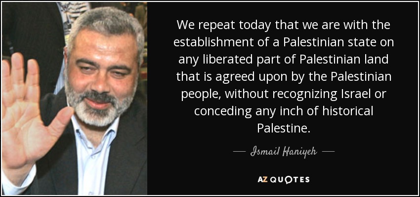 We repeat today that we are with the establishment of a Palestinian state on any liberated part of Palestinian land that is agreed upon by the Palestinian people, without recognizing Israel or conceding any inch of historical Palestine. - Ismail Haniyeh