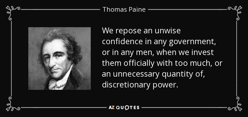 We repose an unwise confidence in any government, or in any men, when we invest them officially with too much, or an unnecessary quantity of, discretionary power. - Thomas Paine