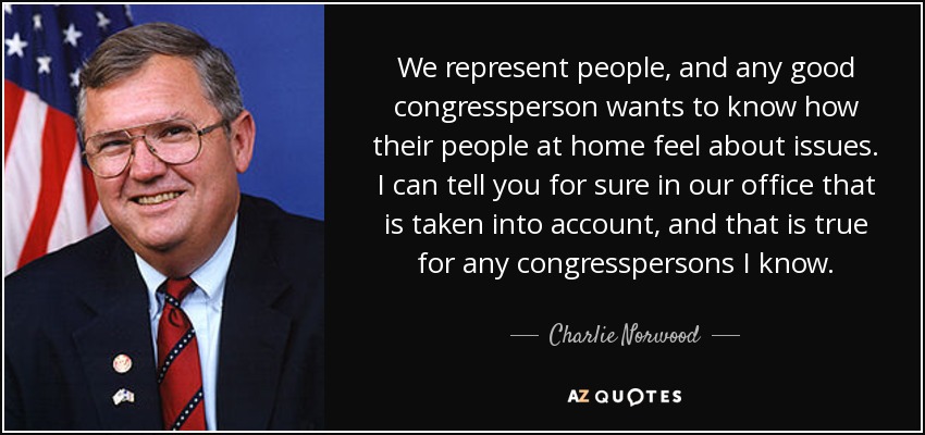 We represent people, and any good congressperson wants to know how their people at home feel about issues. I can tell you for sure in our office that is taken into account, and that is true for any congresspersons I know. - Charlie Norwood