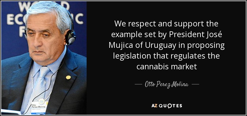 We respect and support the example set by President José Mujica of Uruguay in proposing legislation that regulates the cannabis market - Otto Perez Molina