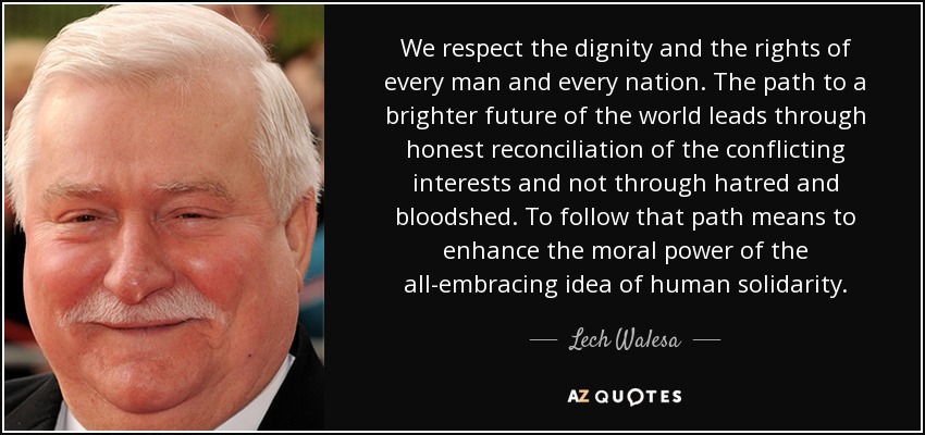 We respect the dignity and the rights of every man and every nation. The path to a brighter future of the world leads through honest reconciliation of the conflicting interests and not through hatred and bloodshed. To follow that path means to enhance the moral power of the all-embracing idea of human solidarity. - Lech Walesa