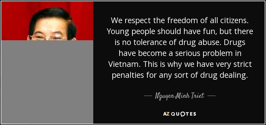 We respect the freedom of all citizens. Young people should have fun, but there is no tolerance of drug abuse. Drugs have become a serious problem in Vietnam. This is why we have very strict penalties for any sort of drug dealing. - Nguyen Minh Triet