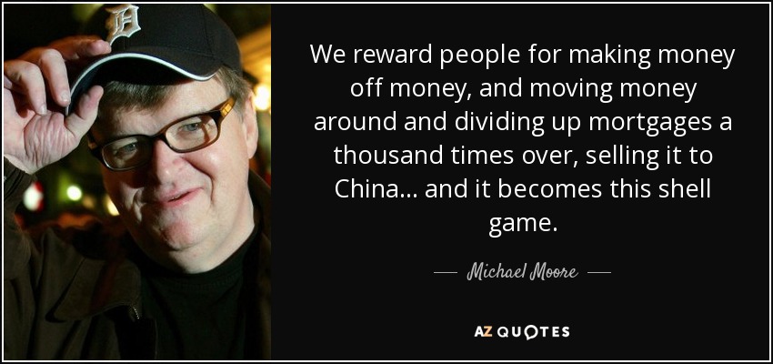 We reward people for making money off money, and moving money around and dividing up mortgages a thousand times over, selling it to China... and it becomes this shell game. - Michael Moore