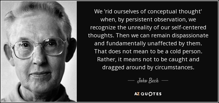 We 'rid ourselves of conceptual thought' when, by persistent observation, we recognize the unreality of our self-centered thoughts. Then we can remain dispassionate and fundamentally unaffected by them. That does not mean to be a cold person. Rather, it means not to be caught and dragged around by circumstances. - Joko Beck