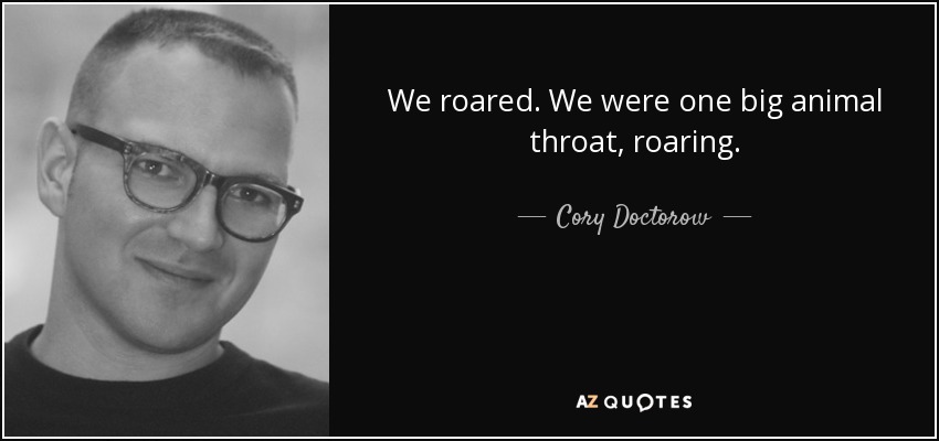 We roared. We were one big animal throat, roaring. - Cory Doctorow