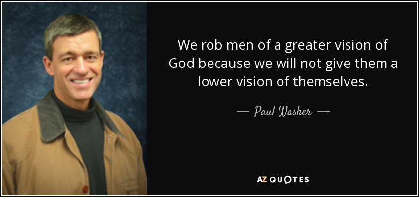 We rob men of a greater vision of God because we will not give them a lower vision of themselves. - Paul Washer