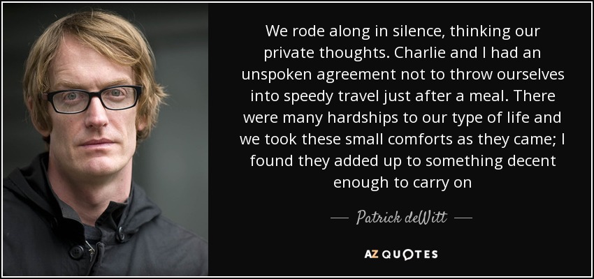 We rode along in silence, thinking our private thoughts. Charlie and I had an unspoken agreement not to throw ourselves into speedy travel just after a meal. There were many hardships to our type of life and we took these small comforts as they came; I found they added up to something decent enough to carry on - Patrick deWitt