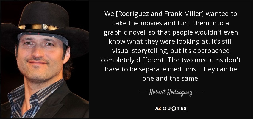 We [Rodriguez and Frank Miller] wanted to take the movies and turn them into a graphic novel, so that people wouldn't even know what they were looking at. It's still visual storytelling, but it's approached completely different. The two mediums don't have to be separate mediums. They can be one and the same. - Robert Rodriguez