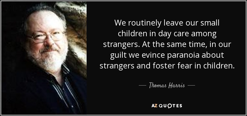We routinely leave our small children in day care among strangers. At the same time, in our guilt we evince paranoia about strangers and foster fear in children. - Thomas Harris
