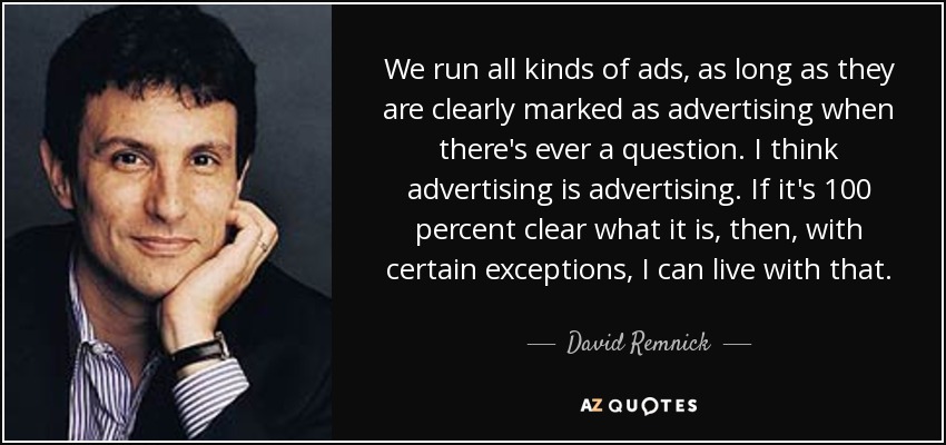 We run all kinds of ads, as long as they are clearly marked as advertising when there's ever a question. I think advertising is advertising. If it's 100 percent clear what it is, then, with certain exceptions, I can live with that. - David Remnick