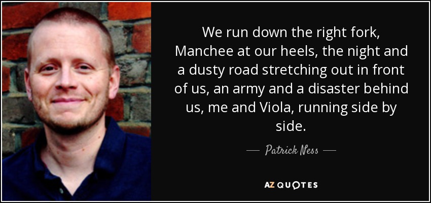 We run down the right fork, Manchee at our heels, the night and a dusty road stretching out in front of us, an army and a disaster behind us, me and Viola, running side by side. - Patrick Ness