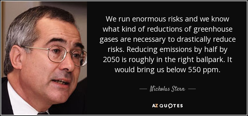 We run enormous risks and we know what kind of reductions of greenhouse gases are necessary to drastically reduce risks. Reducing emissions by half by 2050 is roughly in the right ballpark. It would bring us below 550 ppm. - Nicholas Stern