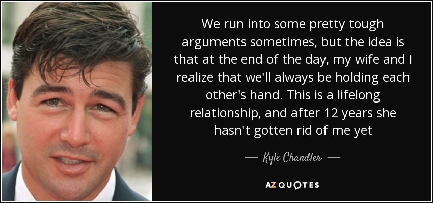 We run into some pretty tough arguments sometimes, but the idea is that at the end of the day, my wife and I realize that we'll always be holding each other's hand. This is a lifelong relationship, and after 12 years she hasn't gotten rid of me yet - Kyle Chandler