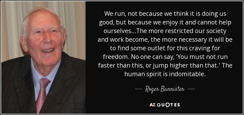 We run, not because we think it is doing us good, but because we enjoy it and cannot help ourselves...The more restricted our society and work become, the more necessary it will be to find some outlet for this craving for freedom. No one can say, 'You must not run faster than this, or jump higher than that.' The human spirit is indomitable. - Roger Bannister