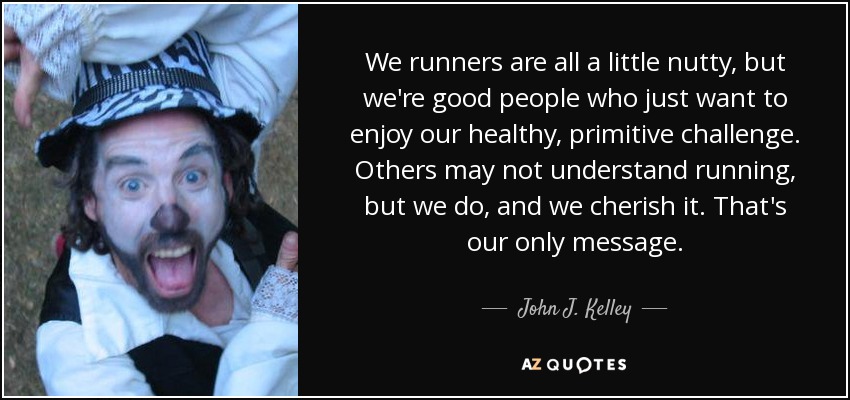 We runners are all a little nutty, but we're good people who just want to enjoy our healthy, primitive challenge. Others may not understand running, but we do, and we cherish it. That's our only message. - John J. Kelley