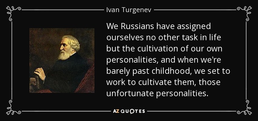 We Russians have assigned ourselves no other task in life but the cultivation of our own personalities, and when we're barely past childhood, we set to work to cultivate them, those unfortunate personalities. - Ivan Turgenev
