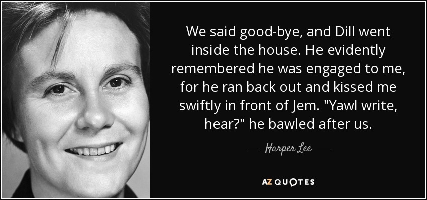 We said good-bye, and Dill went inside the house. He evidently remembered he was engaged to me, for he ran back out and kissed me swiftly in front of Jem. 