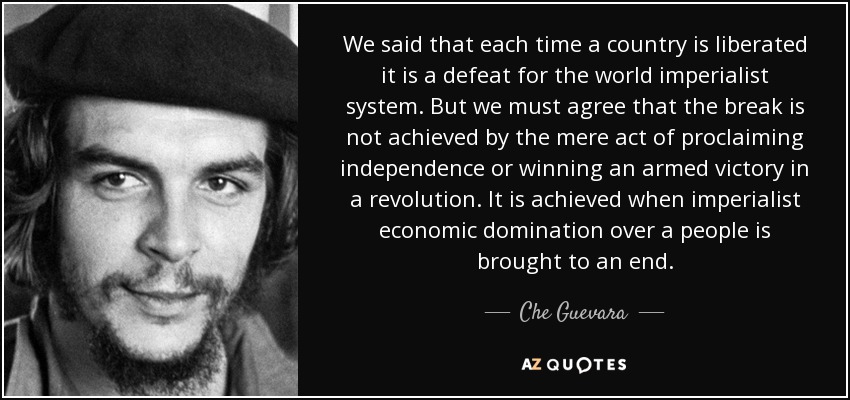 We said that each time a country is liberated it is a defeat for the world imperialist system. But we must agree that the break is not achieved by the mere act of proclaiming independence or winning an armed victory in a revolution. It is achieved when imperialist economic domination over a people is brought to an end. - Che Guevara
