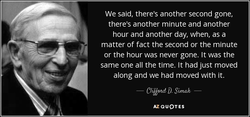 We said, there's another second gone, there's another minute and another hour and another day, when, as a matter of fact the second or the minute or the hour was never gone. It was the same one all the time. It had just moved along and we had moved with it. - Clifford D. Simak