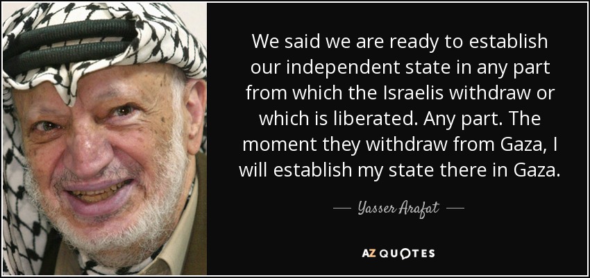 We said we are ready to establish our independent state in any part from which the Israelis withdraw or which is liberated. Any part. The moment they withdraw from Gaza, I will establish my state there in Gaza. - Yasser Arafat