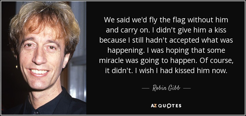 We said we'd fly the flag without him and carry on. I didn't give him a kiss because I still hadn't accepted what was happening. I was hoping that some miracle was going to happen. Of course, it didn't. I wish I had kissed him now. - Robin Gibb
