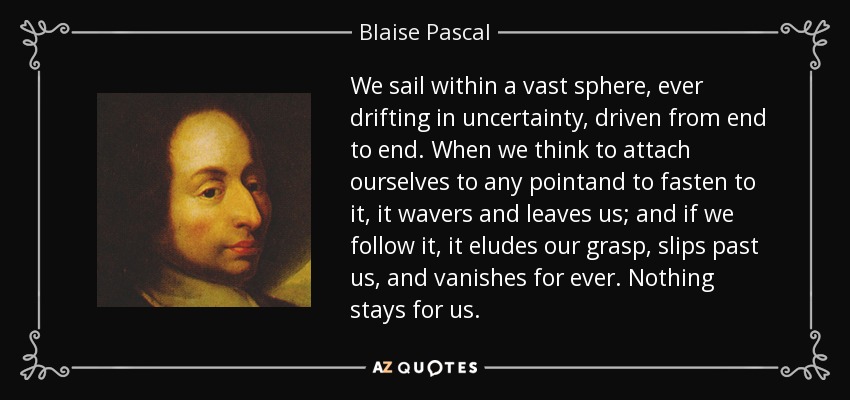 We sail within a vast sphere, ever drifting in uncertainty, driven from end to end. When we think to attach ourselves to any pointand to fasten to it, it wavers and leaves us; and if we follow it, it eludes our grasp, slips past us, and vanishes for ever. Nothing stays for us. - Blaise Pascal