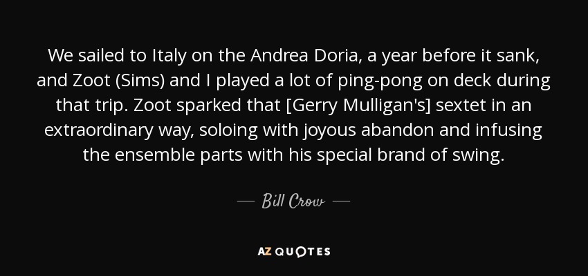 We sailed to Italy on the Andrea Doria, a year before it sank, and Zoot (Sims) and I played a lot of ping-pong on deck during that trip. Zoot sparked that [Gerry Mulligan's] sextet in an extraordinary way, soloing with joyous abandon and infusing the ensemble parts with his special brand of swing. - Bill Crow