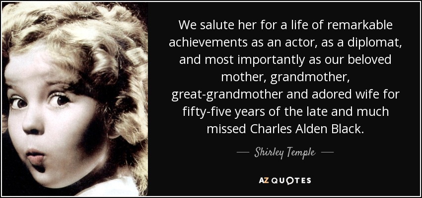 We salute her for a life of remarkable achievements as an actor, as a diplomat, and most importantly as our beloved mother, grandmother, great-grandmother and adored wife for fifty-five years of the late and much missed Charles Alden Black. - Shirley Temple