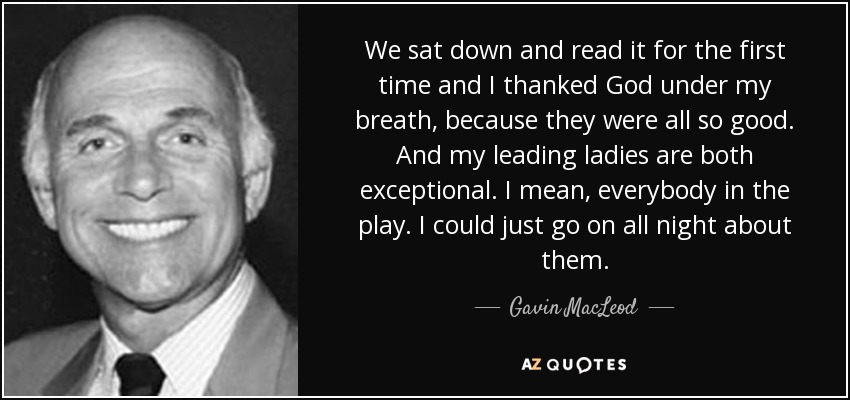 We sat down and read it for the first time and I thanked God under my breath, because they were all so good. And my leading ladies are both exceptional. I mean, everybody in the play. I could just go on all night about them. - Gavin MacLeod