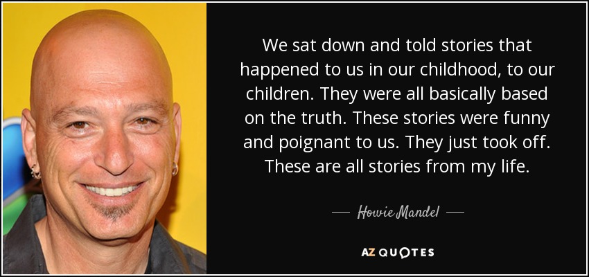 We sat down and told stories that happened to us in our childhood, to our children. They were all basically based on the truth. These stories were funny and poignant to us. They just took off. These are all stories from my life. - Howie Mandel