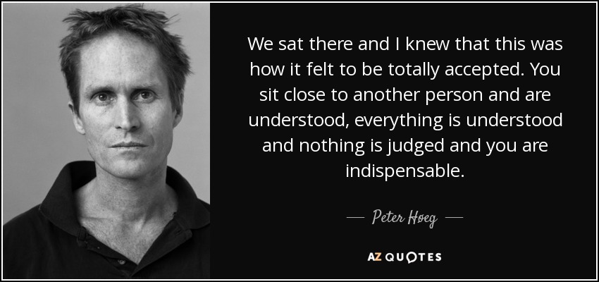 We sat there and I knew that this was how it felt to be totally accepted. You sit close to another person and are understood, everything is understood and nothing is judged and you are indispensable. - Peter Høeg
