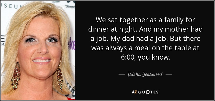 We sat together as a family for dinner at night. And my mother had a job. My dad had a job. But there was always a meal on the table at 6:00, you know. - Trisha Yearwood