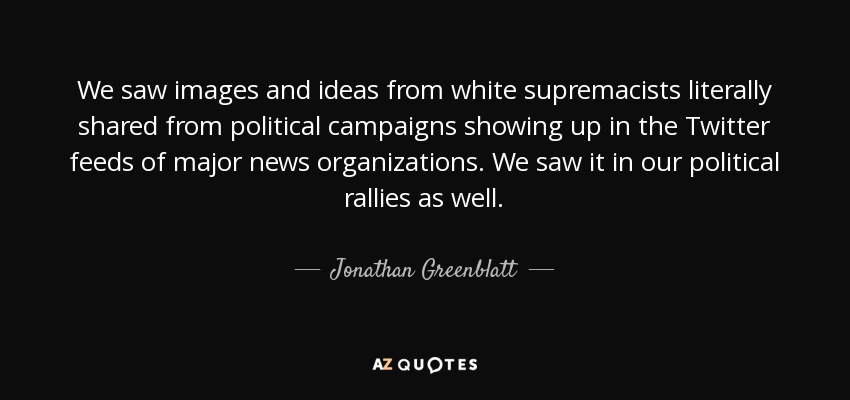 We saw images and ideas from white supremacists literally shared from political campaigns showing up in the Twitter feeds of major news organizations. We saw it in our political rallies as well. - Jonathan Greenblatt