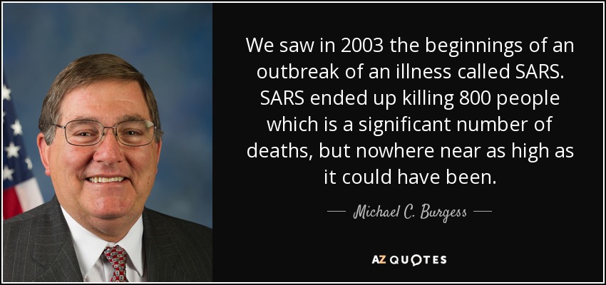 We saw in 2003 the beginnings of an outbreak of an illness called SARS. SARS ended up killing 800 people which is a significant number of deaths, but nowhere near as high as it could have been. - Michael C. Burgess