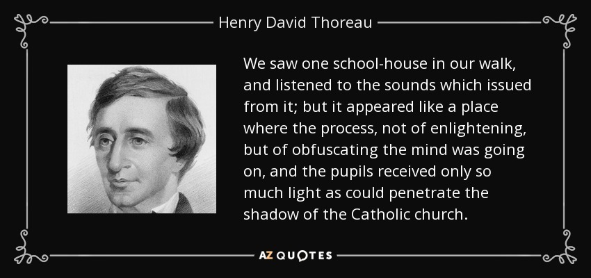 We saw one school-house in our walk, and listened to the sounds which issued from it; but it appeared like a place where the process, not of enlightening, but of obfuscating the mind was going on, and the pupils received only so much light as could penetrate the shadow of the Catholic church. - Henry David Thoreau