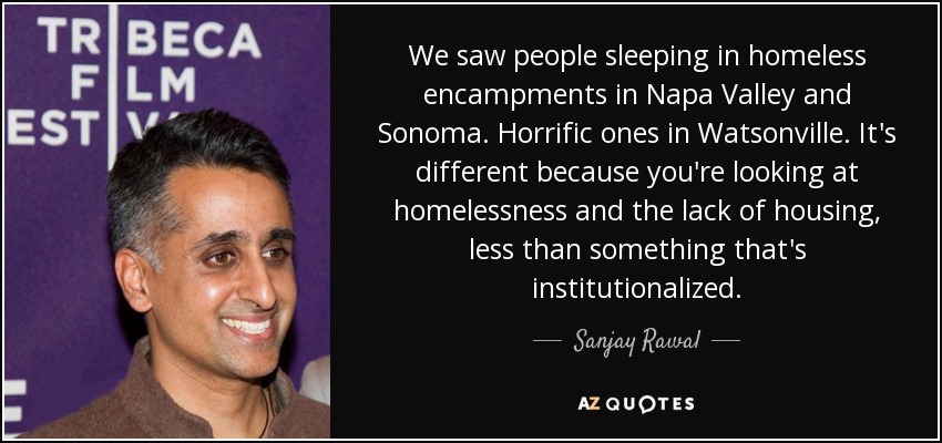 We saw people sleeping in homeless encampments in Napa Valley and Sonoma. Horrific ones in Watsonville. It's different because you're looking at homelessness and the lack of housing, less than something that's institutionalized. - Sanjay Rawal