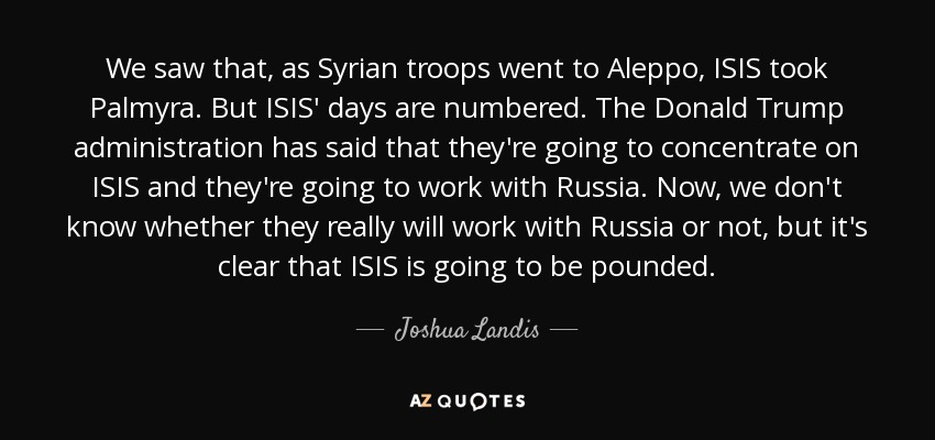 We saw that, as Syrian troops went to Aleppo, ISIS took Palmyra. But ISIS' days are numbered. The Donald Trump administration has said that they're going to concentrate on ISIS and they're going to work with Russia. Now, we don't know whether they really will work with Russia or not, but it's clear that ISIS is going to be pounded. - Joshua Landis