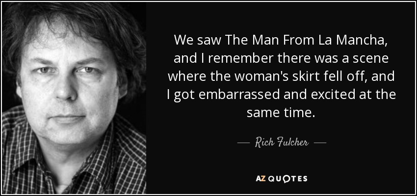 We saw The Man From La Mancha, and I remember there was a scene where the woman's skirt fell off, and I got embarrassed and excited at the same time. - Rich Fulcher