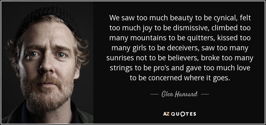 We saw too much beauty to be cynical, felt too much joy to be dismissive, climbed too many mountains to be quitters, kissed too many girls to be deceivers, saw too many sunrises not to be believers, broke too many strings to be pro's and gave too much love to be concerned where it goes. - Glen Hansard