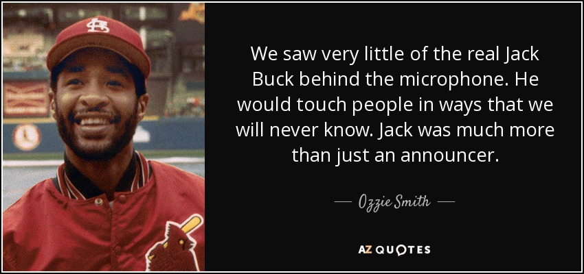 We saw very little of the real Jack Buck behind the microphone. He would touch people in ways that we will never know. Jack was much more than just an announcer. - Ozzie Smith