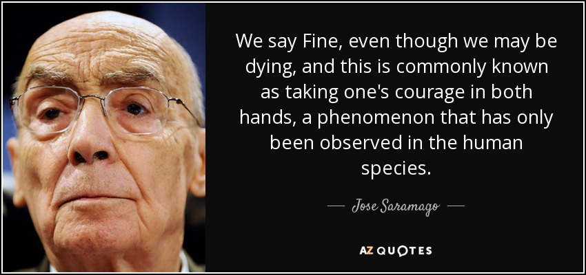 We say Fine, even though we may be dying, and this is commonly known as taking one's courage in both hands, a phenomenon that has only been observed in the human species. - Jose Saramago