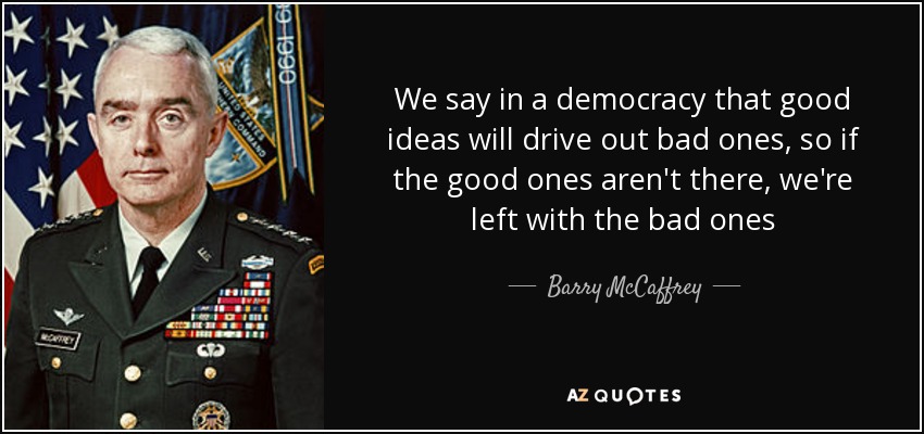 We say in a democracy that good ideas will drive out bad ones, so if the good ones aren't there, we're left with the bad ones - Barry McCaffrey
