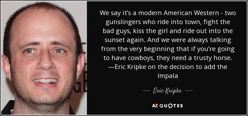We say it’s a modern American Western - two gunslingers who ride into town, fight the bad guys, kiss the girl and ride out into the sunset again. And we were always talking from the very beginning that if you’re going to have cowboys, they need a trusty horse. —Eric Kripke on the decision to add the Impala - Eric Kripke