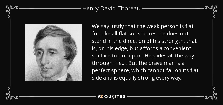 We say justly that the weak person is flat, for, like all flat substances, he does not stand in the direction of his strength, that is, on his edge, but affords a convenient surface to put upon. He slides all the way through life.... But the brave man is a perfect sphere, which cannot fall on its flat side and is equally strong every way. - Henry David Thoreau