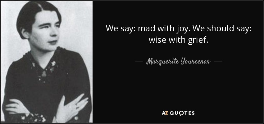 We say: mad with joy. We should say: wise with grief. - Marguerite Yourcenar