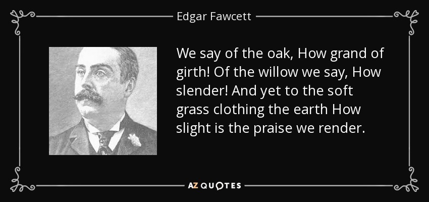 We say of the oak, How grand of girth! Of the willow we say, How slender! And yet to the soft grass clothing the earth How slight is the praise we render. - Edgar Fawcett
