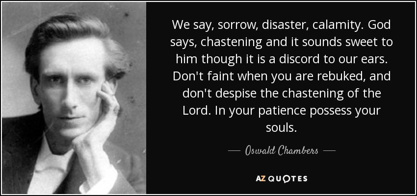 We say, sorrow, disaster, calamity. God says, chastening and it sounds sweet to him though it is a discord to our ears. Don't faint when you are rebuked, and don't despise the chastening of the Lord. In your patience possess your souls. - Oswald Chambers