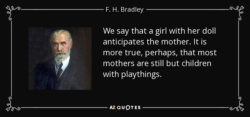 We say that a girl with her doll anticipates the mother. It is more true, perhaps, that most mothers are still but children with playthings. - F. H. Bradley